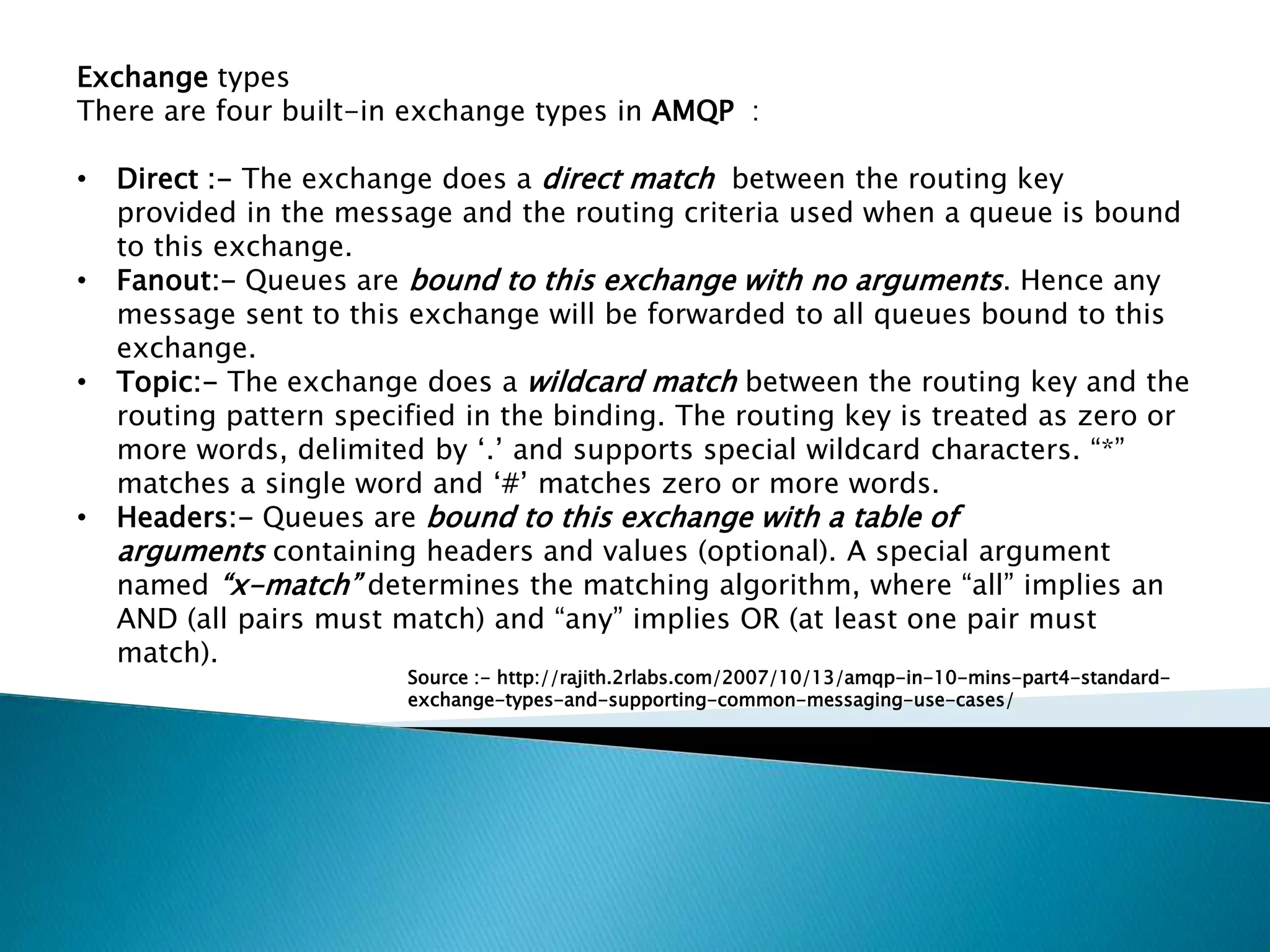 Exchange types
There are four built-in exchange types in AMQP :
• Direct :- The exchange does a direct match between the routing key
provided in the message and the routing criteria used when a queue is bound
to this exchange.
• Fanout:- Queues are bound to this exchange with no arguments. Hence any
message sent to this exchange will be forwarded to all queues bound to this
exchange.
• Topic:- The exchange does a wildcard match between the routing key and the
routing pattern specified in the binding. The routing key is treated as zero or
more words, delimited by ‘.’ and supports special wildcard characters. “*”
matches a single word and ‘#’ matches zero or more words.
• Headers:- Queues are bound to this exchange with a table of
arguments containing headers and values (optional). A special argument
named “x-match” determines the matching algorithm, where “all” implies an
AND (all pairs must match) and “any” implies OR (at least one pair must
match).
Source :- http://rajith.2rlabs.com/2007/10/13/amqp-in-10-mins-part4-standard-
exchange-types-and-supporting-common-messaging-use-cases/
 