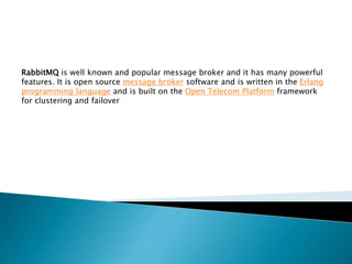 RabbitMQ is well known and popular message broker and it has many powerful
features. It is open source message broker software and is written in the Erlang
programming language and is built on the Open Telecom Platform framework
for clustering and failover
 