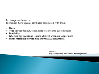 Exchange attributes :-
Exchanges have several attributes associated with them:
• Name
• Type (direct, fanout, topic, headers or some custom type)
• Durability
• Whether the exchange is auto-deleted when no longer used
• Other metadata (sometimes known as X-arguments)
Source :-
http://rubybunny.info/articles/exchanges.html
 