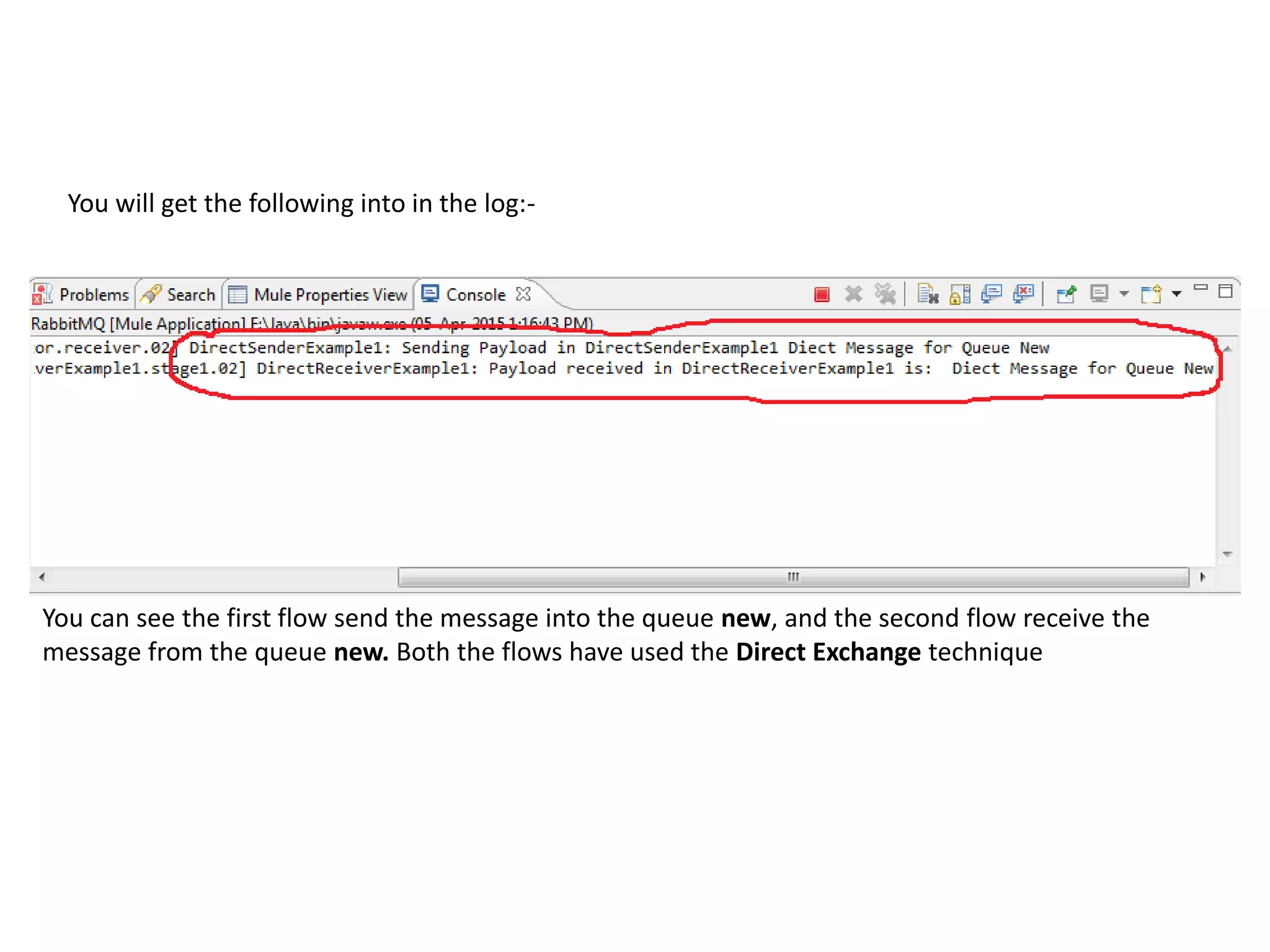 You will get the following into in the log:-
You can see the first flow send the message into the queue new, and the second flow receive the
message from the queue new. Both the flows have used the Direct Exchange technique
 