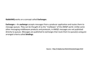 RabbitMQ works on a concept called Exchanges
Exchanges :- An exchange accepts messages from a producer application and routes them to
message queues. They can be thought of as the "mailboxes" of the AMQP world. Unlike some
other messaging middleware products and protocols, in AMQP, messages are not published
directly to queues. Messages are published to exchanges that route them to queue(s) using pre-
arranged criteria called bindings.
Source :- http://rubybunny.info/articles/exchanges.html
 