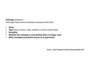 Exchange attributes :-
Exchanges have several attributes associated with them:
• Name
• Type (direct, fanout, topic, headers or some custom type)
• Durability
• Whether the exchange is auto-deleted when no longer used
• Other metadata (sometimes known as X-arguments)
Source :- http://rubybunny.info/articles/exchanges.html
 