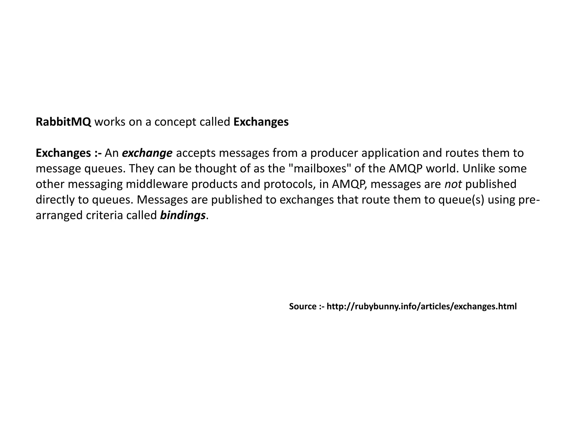 RabbitMQ works on a concept called Exchanges
Exchanges :- An exchange accepts messages from a producer application and routes them to
message queues. They can be thought of as the "mailboxes" of the AMQP world. Unlike some
other messaging middleware products and protocols, in AMQP, messages are not published
directly to queues. Messages are published to exchanges that route them to queue(s) using pre-
arranged criteria called bindings.
Source :- http://rubybunny.info/articles/exchanges.html
 