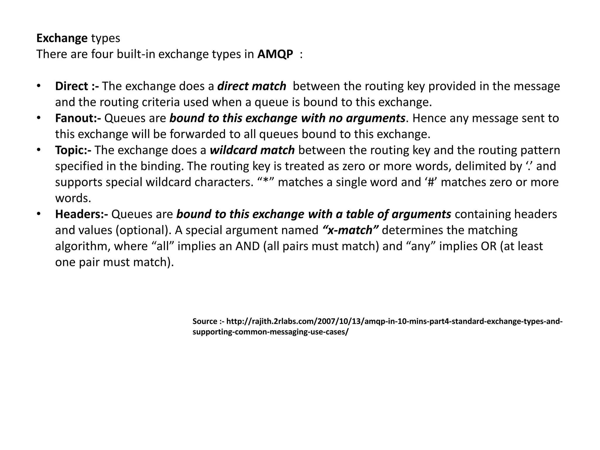 Exchange types
There are four built-in exchange types in AMQP :
• Direct :- The exchange does a direct match between the routing key provided in the message
and the routing criteria used when a queue is bound to this exchange.
• Fanout:- Queues are bound to this exchange with no arguments. Hence any message sent to
this exchange will be forwarded to all queues bound to this exchange.
• Topic:- The exchange does a wildcard match between the routing key and the routing pattern
specified in the binding. The routing key is treated as zero or more words, delimited by ‘.’ and
supports special wildcard characters. “*” matches a single word and ‘#’ matches zero or more
words.
• Headers:- Queues are bound to this exchange with a table of arguments containing headers
and values (optional). A special argument named “x-match” determines the matching
algorithm, where “all” implies an AND (all pairs must match) and “any” implies OR (at least
one pair must match).
Source :- http://rajith.2rlabs.com/2007/10/13/amqp-in-10-mins-part4-standard-exchange-types-and-
supporting-common-messaging-use-cases/
 
