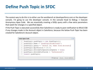 www.sanjeetpandey.com
Define Push Topic in SFDC
The easiest way to do this is to either use the workbench at developerforce.com or the developer
console. I'm going to use the developer console. In the console head to Debug -> Execute
Anonymous Apex Code. We are essentially creating a SOQL query with a few extra parameters
that watch for changes in a specified object.
If the Push Topic is executed successfully then Salesforce is ready to post notification to MULE ESB
if any changes made in the Account object in Salesforce, because the below Push Topic has been
created for Salesforce’s Account object.
2
 