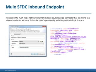 www.sanjeetpandey.com
Mule SFDC Inbound Endpoint
To receive the Push Topic notifications from Salesforce, Salesforce connector has to define as a
inbound endpoint with the ‘Subscribe topic’ operation by including the Push Topic Name –
4
<sfdc:config name="Salesforce"
username="test@test.com" pass-
word="test" securityTo-
ken="dsggasgLtcvNJ2adsfDpYw"
url="https://test--
test.cs8.my.salesforce.com/services/So
ap/u/23.0" doc:name="Salesforce"/>
<flow name="SFDC_TopicFlow1"
doc:name="SFDC_TopicFlow1">
<sfdc:subscribe-topic config-
ref="Salesforce" top-
ic="/pushTopicForAccount"
doc:name="Salesforce (Streaming)"/>
<logger message="****** SFDC :
#[payload]" level="INFO"
doc:name="Logger"/>
</flow>
 