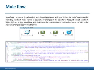www.sanjeetpandey.com
Mule flow
Salesforce connector is defined as an inbound endpoint with the ‘Subscribe topic’ operation by
including the Push Topic Name. In case of any changes in the Salesforce Account object, the Push
Topic defined in the Salesforce will auto post the notification to the Mule Connector. Once the
Account changes received in the flow -
5
 