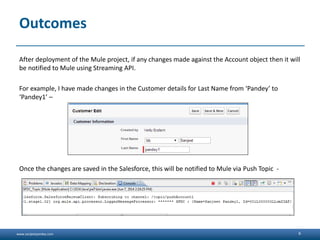 www.sanjeetpandey.com
Outcomes
After deployment of the Mule project, if any changes made against the Account object then it will
be notified to Mule using Streaming API.
For example, I have made changes in the Customer details for Last Name from ‘Pandey’ to
‘Pandey1’ –
Once the changes are saved in the Salesforce, this will be notified to Mule via Push Topic -
6
 