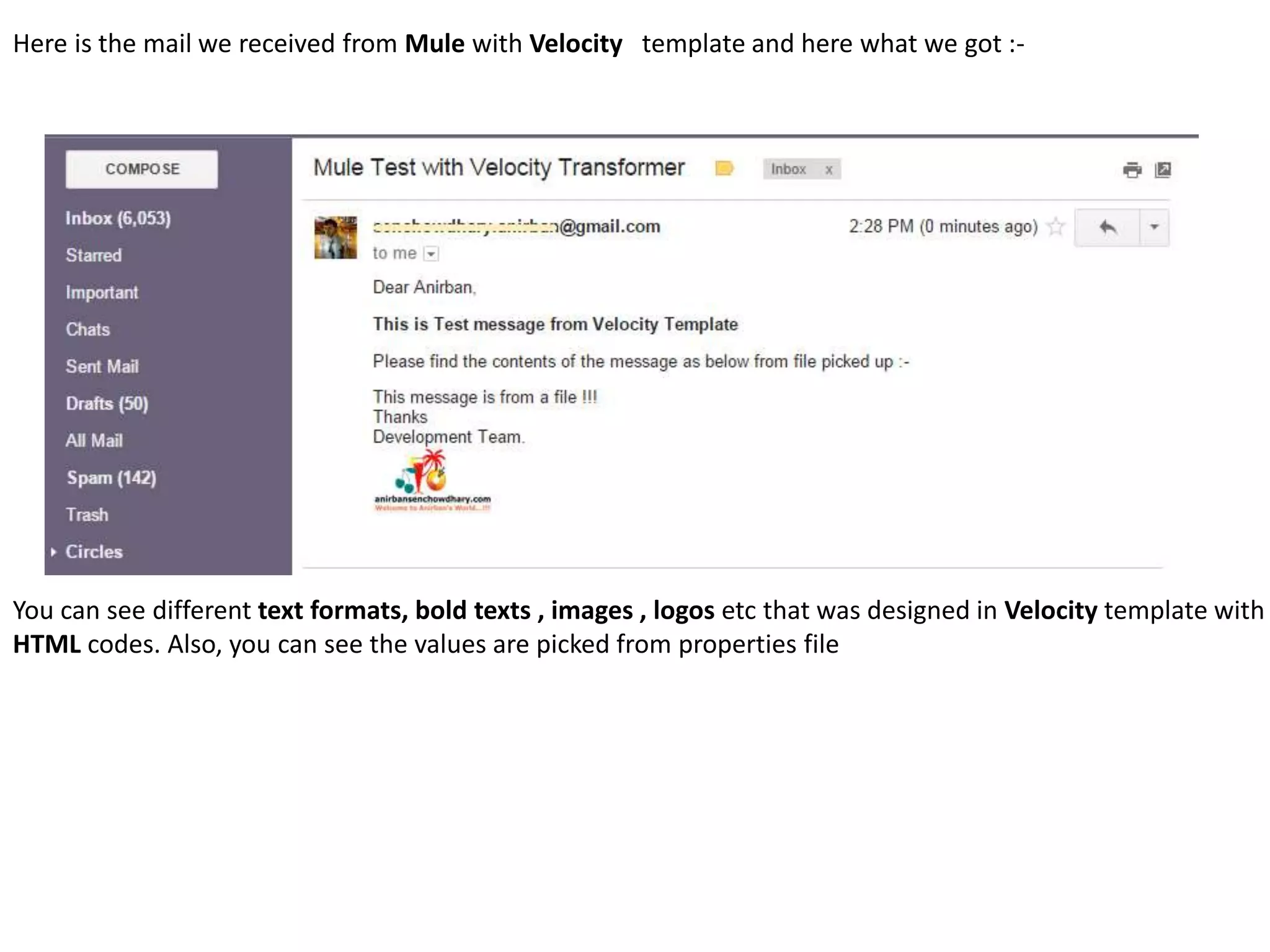 Here is the mail we received from Mule with Velocity template and here what we got :-
You can see different text formats, bold texts , images , logos etc that was designed in Velocity template with
HTML codes. Also, you can see the values are picked from properties file
 