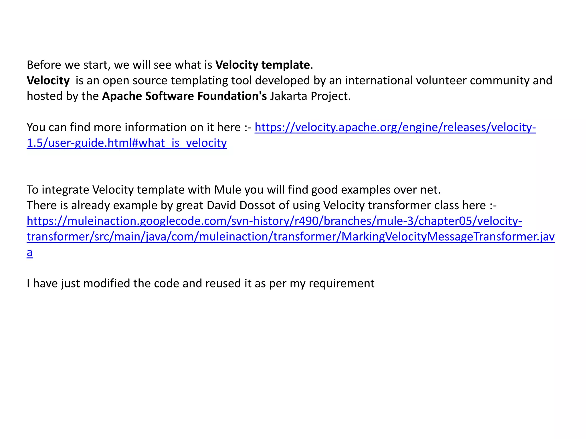 Before we start, we will see what is Velocity template.
Velocity is an open source templating tool developed by an international volunteer community and
hosted by the Apache Software Foundation's Jakarta Project.
You can find more information on it here :- https://velocity.apache.org/engine/releases/velocity-
1.5/user-guide.html#what_is_velocity
To integrate Velocity template with Mule you will find good examples over net.
There is already example by great David Dossot of using Velocity transformer class here :-
https://muleinaction.googlecode.com/svn-history/r490/branches/mule-3/chapter05/velocity-
transformer/src/main/java/com/muleinaction/transformer/MarkingVelocityMessageTransformer.jav
a
I have just modified the code and reused it as per my requirement
 