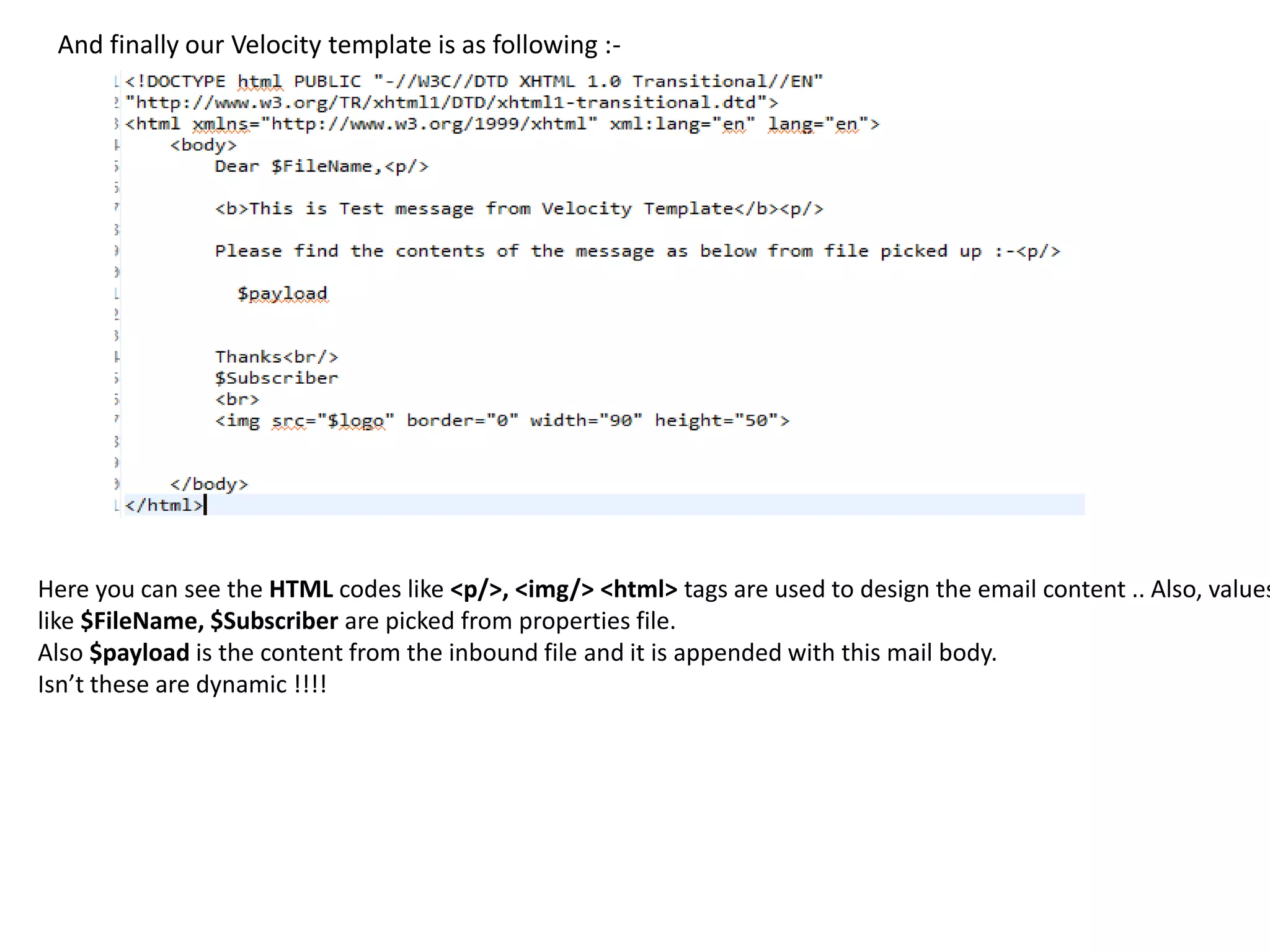 And finally our Velocity template is as following :-
Here you can see the HTML codes like <p/>, <img/> <html> tags are used to design the email content .. Also, values
like $FileName, $Subscriber are picked from properties file.
Also $payload is the content from the inbound file and it is appended with this mail body.
Isn’t these are dynamic !!!!
 