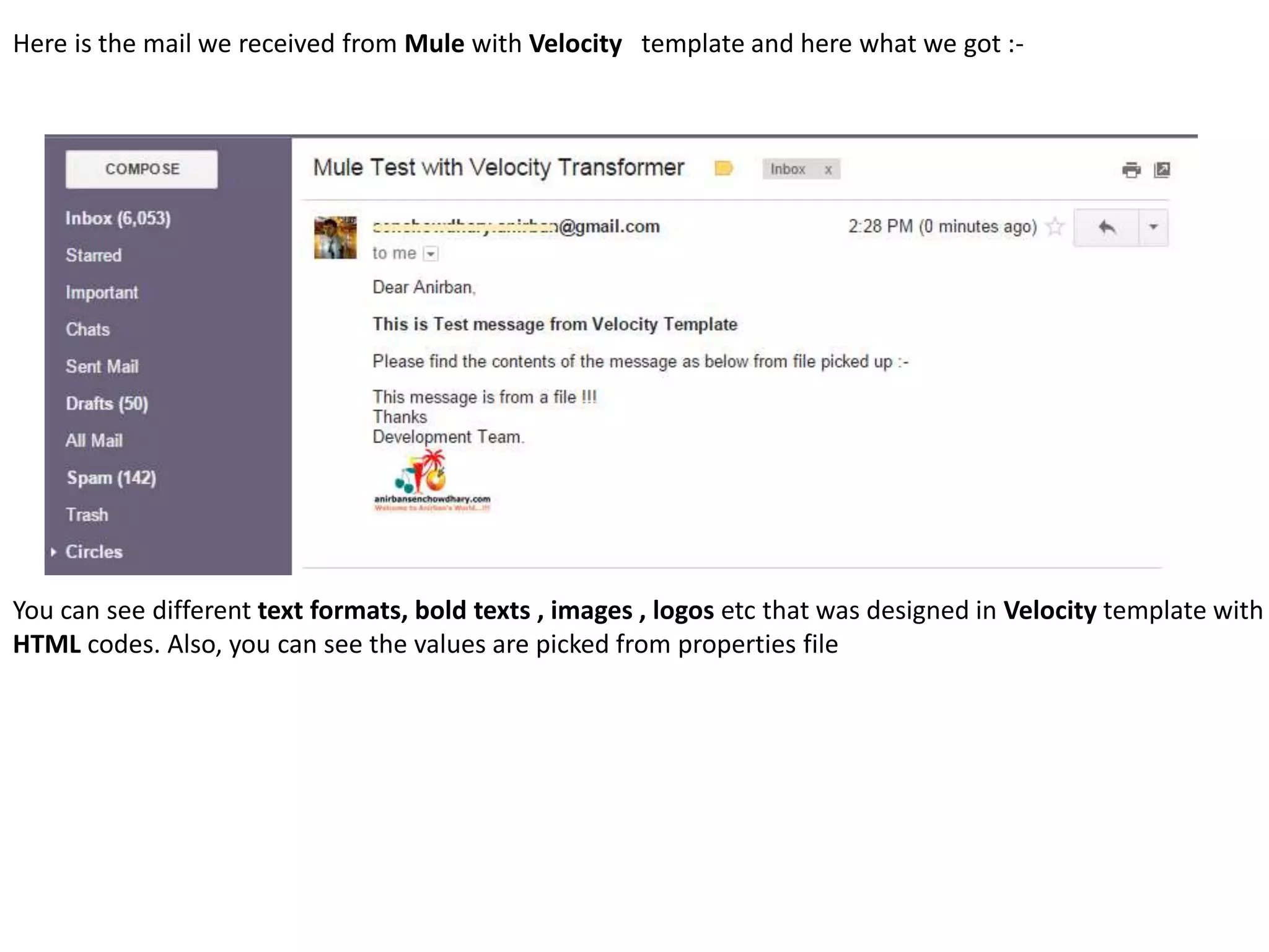 Here is the mail we received from Mule with Velocity template and here what we got :-
You can see different text formats, bold texts , images , logos etc that was designed in Velocity template with
HTML codes. Also, you can see the values are picked from properties file
 