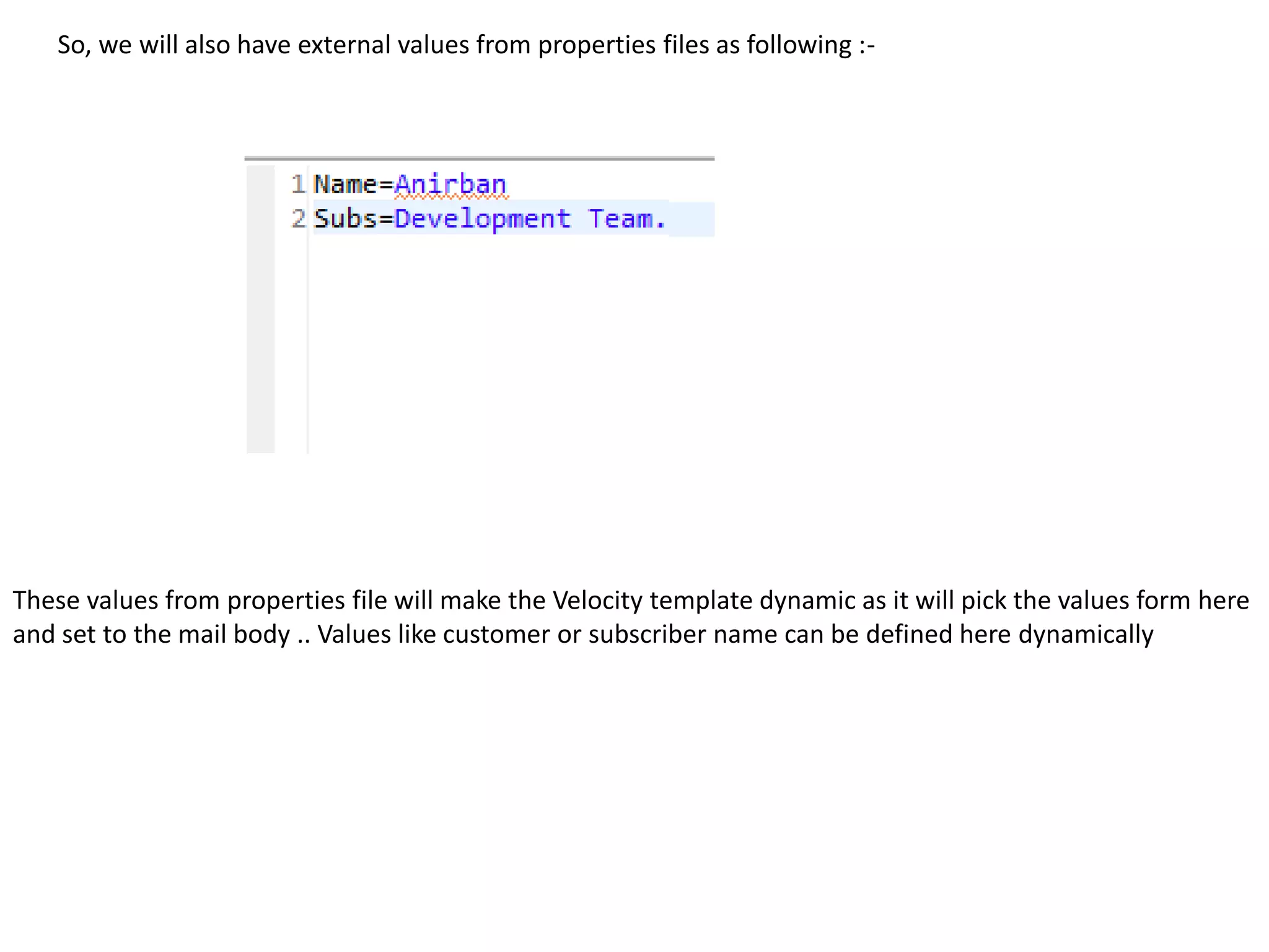 So, we will also have external values from properties files as following :-
These values from properties file will make the Velocity template dynamic as it will pick the values form here
and set to the mail body .. Values like customer or subscriber name can be defined here dynamically
 