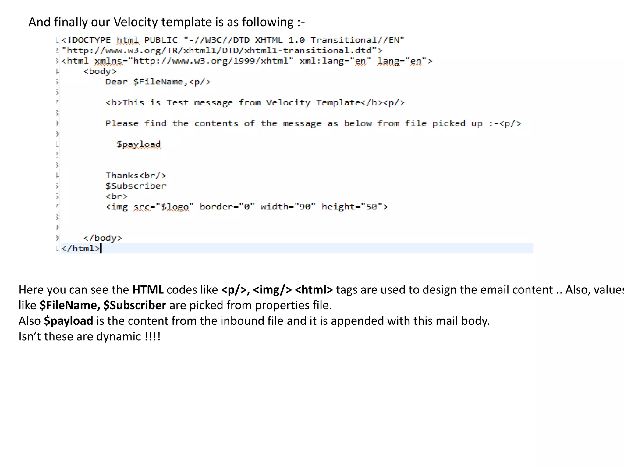 And finally our Velocity template is as following :-
Here you can see the HTML codes like <p/>, <img/> <html> tags are used to design the email content .. Also, values
like $FileName, $Subscriber are picked from properties file.
Also $payload is the content from the inbound file and it is appended with this mail body.
Isn’t these are dynamic !!!!
 