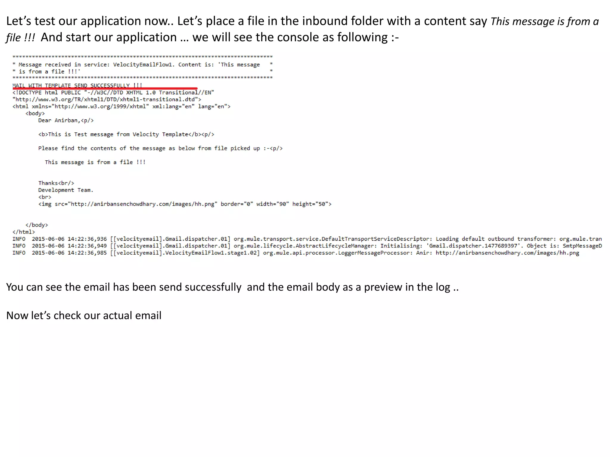 Let’s test our application now.. Let’s place a file in the inbound folder with a content say This message is from a
file !!! And start our application … we will see the console as following :-
You can see the email has been send successfully and the email body as a preview in the log ..
Now let’s check our actual email
 