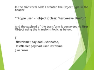 In the transform code I created the Object type in the
header
“ %type user = :object { class: "testweave.User"} ”
And the payload of the transform is converted to User
Object using the transform logic as below.
{
firstName: payload.user.name,
lastName: payload.user.lastName
} as :user
 