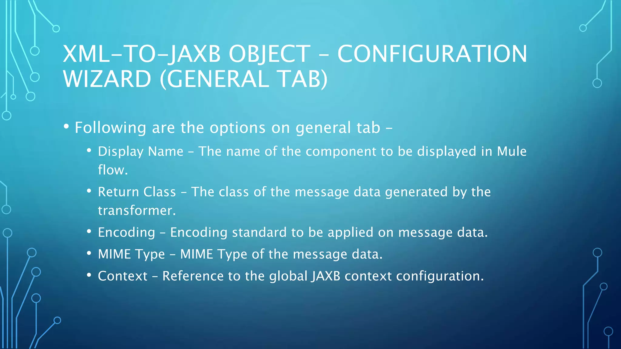 XML-TO-JAXB OBJECT – CONFIGURATION
WIZARD (GENERAL TAB)
• Following are the options on general tab –
• Display Name – The name of the component to be displayed in Mule
flow.
• Return Class – The class of the message data generated by the
transformer.
• Encoding – Encoding standard to be applied on message data.
• MIME Type – MIME Type of the message data.
• Context – Reference to the global JAXB context configuration.