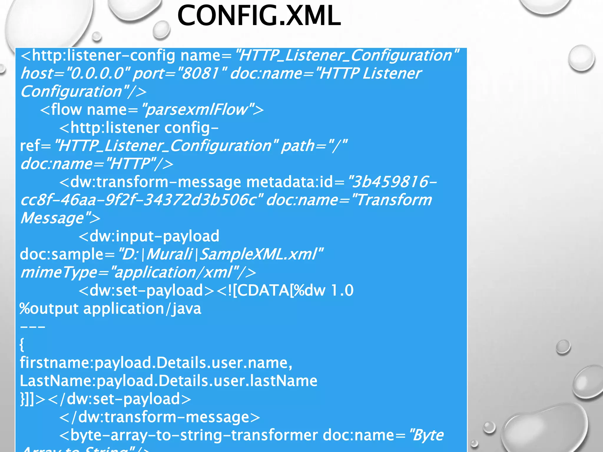CONFIG.XML
<http:listener-config name="HTTP_Listener_Configuration"
host="0.0.0.0" port="8081" doc:name="HTTP Listener
Configuration"/>
<flow name="parsexmlFlow">
<http:listener config-
ref="HTTP_Listener_Configuration" path="/"
doc:name="HTTP"/>
<dw:transform-message metadata:id="3b459816-
cc8f-46aa-9f2f-34372d3b506c" doc:name="Transform
Message">
<dw:input-payload
doc:sample="D:MuraliSampleXML.xml"
mimeType="application/xml"/>
<dw:set-payload><![CDATA[%dw 1.0
%output application/java
---
{
firstname:payload.Details.user.name,
LastName:payload.Details.user.lastName
}]]></dw:set-payload>
</dw:transform-message>
<byte-array-to-string-transformer doc:name="Byte
 