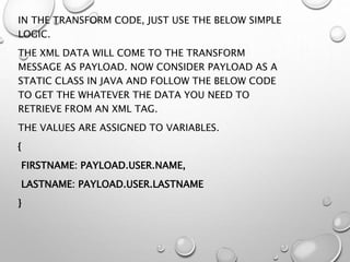 IN THE TRANSFORM CODE, JUST USE THE BELOW SIMPLE
LOGIC.
THE XML DATA WILL COME TO THE TRANSFORM
MESSAGE AS PAYLOAD. NOW CONSIDER PAYLOAD AS A
STATIC CLASS IN JAVA AND FOLLOW THE BELOW CODE
TO GET THE WHATEVER THE DATA YOU NEED TO
RETRIEVE FROM AN XML TAG.
THE VALUES ARE ASSIGNED TO VARIABLES.
{
FIRSTNAME: PAYLOAD.USER.NAME,
LASTNAME: PAYLOAD.USER.LASTNAME
}
 