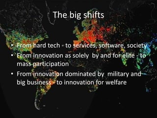 The big shifts
• From hard tech - to services, software, society
• From innovation as solely by and for elite - to
mass participation
• From innovation dominated by military and
big business - to innovation for welfare

 