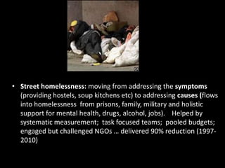 • Street homelessness: moving from addressing the symptoms
(providing hostels, soup kitchens etc) to addressing causes (flows
into homelessness from prisons, family, military and holistic
support for mental health, drugs, alcohol, jobs). Helped by
systematic measurement; task focused teams; pooled budgets;
engaged but challenged NGOs … delivered 90% reduction (19972010)

 