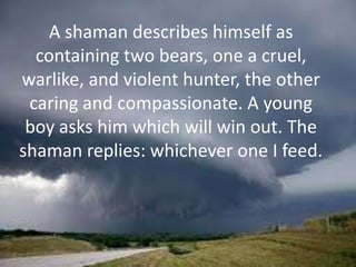 A shaman describes himself as
containing two bears, one a cruel,
warlike, and violent hunter, the other
caring and compassionate. A young
boy asks him which will win out. The
shaman replies: whichever one I feed.

 