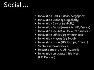 Social ...
•
•
•
•
•
•
•
•
•
•
•

Innovation Parks (Bilbao, Singapore)
Innovation Exchanges (globally)
Innovation Camps (globally)
Innovation Funds (Australia, HK, France)
Innovation Incubators (several hundred)
Innovation Offices (eg White House)
Innovation Mayors (eg Seoul)
Innovation prizes (US, Europe, China..)
Venture intermediaries
Impact bonds (UK, US, Australia)
Innovation corporate initiatives
(HP, Danone)

 