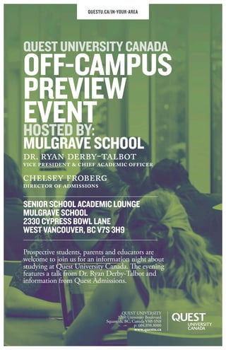SENIOR SCHOOL ACADEMIC LOUNGE
MULGRAVE SCHOOL
2330 CYPRESS BOWL LANE
WEST VANCOUVER, BC V7S 3H9
Prospective students, parents and educators are
welcome to join us for an information night about
studying at Quest University Canada. The evening
features a talk from Dr. Ryan Derby-Talbot and
information from Quest Admissions.
QUESTU.CA/IN-YOUR-AREA
dr. ryan derby-talbot
vice president & chief academic officer
chelsey froberg
director of admissions
QUEST UNIVERSITY CANADA
OFF-CAMPUS
PREVIEW
EVENTHOSTED BY:
MULGRAVE SCHOOL
QUEST UNIVERSITY
3200 University Boulevard
Squamish, BC, Canada V8B 0N8
p: 604.898.8000
www.questu.ca
 