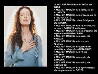 A MULHER MADURA não PEGA, ela
TOCA.
A MULHER MADURA não come, ela se
ALIMENTA.
A MULHER MADURA não provoca, ela já
é PROVOCANTE.
A MULHER MADURA não é inteligente,
ela é SÁBIA.
A MULHER MADURA não se insinua, ela
mostra o CAMINHO sutilmente.
A MULHER MADURA não se precipita, ela
espera o MOMENTO CERTO.
A MULHER MADURA não nada, ela
NAVEGA.
A MULHER MADURA não voa, ela
FLUTUA.
A MULHER MADURA não pensa em
quantidade, ela prefere QUALIDADE.
A MULHER MADURA não vê, ela
OBSERVA.
A MULHER MADURA não anda, ela
CAMINHA.
A MULHER MADURA não deita, ela
ADORMECE.
A MULHER MADURA não é pretensiosa,
ela simplesmente se GOSTA.
 