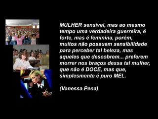 MULHER sensível, mas ao mesmo
tempo uma verdadeira guerreira, é
forte, mas é feminina, porém,
muitos não possuem sensibilidade
para perceber tal beleza, mas
aqueles que descobrem... preferem
morrer nos braços dessa tal mulher,
que não é DOCE, mas que,
simplesmente é puro MEL.

(Vanessa Pena)
 