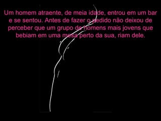Um homem atraente, de meia idade, entrou em um bar e se sentou. Antes de fazer o pedido não deixou de perceber que um grupo de homens mais jovens que bebiam em uma mesa perto da sua, riam dele. 