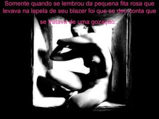 Somente quando se lembrou da pequena fita rosa que levava na lapela de seu blazer foi que se deu conta que se tratava de uma gozação.   