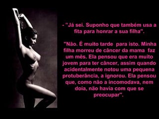 - ”Já sei. Suponho que também usa a fita para honrar a sua filha".    "Não. É muito tarde  para isto. Minha filha morreu de câncer da mama  faz um mês.  Ela pensou que era muito jovem para ter câncer, assim quando acidentalmente notou uma pequena protuberância, a ignorou. Ela pensou que, como não a incomodava, nem doía, não havia com que se preocupar".   