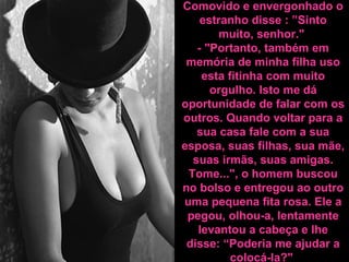 Comovido e envergonhado o estranho disse : ”Sinto muito, senhor."  - "Portanto, também em memória de minha filha uso esta fitinha com muito orgulho. Isto me dá oportunidade de falar com os outros. Quando voltar para a sua casa fale com a sua esposa, suas filhas, sua mãe, suas irmãs, suas amigas. Tome...", o homem buscou no bolso e entregou ao outro uma pequena fita rosa. Ele a pegou, olhou-a, lentamente levantou a cabeça e lhe disse: “Poderia me ajudar a colocá-la? "   