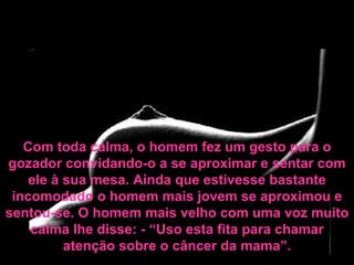 Com toda calma, o homem fez um gesto para o gozador convidando-o a se aproximar e sentar com ele à sua mesa. Ainda que estivesse bastante incomodado o homem mais jovem se aproximou e sentou-se. O homem mais velho com uma voz muito calma lhe disse: - “Uso esta fita para chamar atenção sobre o câncer da mama”. 
