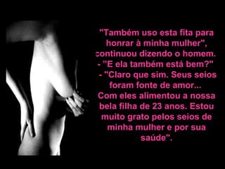 "Também uso esta fita para honrar à minha mulher", continuou dizendo o homem.  - ”E ela também está bem?"   - "Claro que sim. Seus seios foram fonte de amor...  Com eles alimentou a nossa bela filha de 23 anos. Estou  muito grato pelos seios de minha mulher e por sua saúde". 