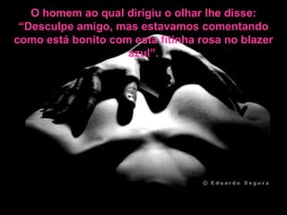 O homem ao qual dirigiu o olhar lhe disse: “Desculpe amigo, mas estavamos comentando como está bonito com esta fitinha rosa no blazer azul”. 