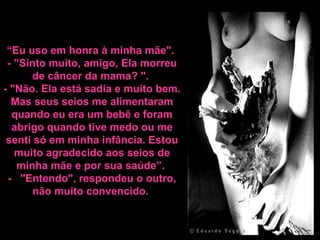 “ Eu uso em honra à minha mãe".  - ”Sinto muito, amigo, Ela morreu de câncer da mama? ".  - "Não. Ela está sadia e muito bem. Mas seus seios me alimentaram quando eu era um bebê e foram abrigo quando tive medo ou me senti só em minha infância. Estou muito agradecido aos seios de minha mãe e por sua saúde”.  -    "Entendo", respondeu o outro, n ão muito convencido.  