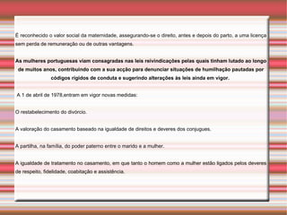 É reconhecido o valor social da maternidade, assegurando-se o direito, antes e depois do parto, a uma licença
sem perda de remuneração ou de outras vantagens.


As mulheres portuguesas viam consagradas nas leis reivindicações pelas quais tinham lutado ao longo
 de muitos anos, contribuindo com a sua acção para denunciar situações de humilhação pautadas por
                códigos rígidos de conduta e sugerindo alterações às leis ainda em vigor.


A 1 de abril de 1978,entram em vigor novas medidas:


O restabelecimento do divórcio.


A valoração do casamento baseado na igualdade de direitos e deveres dos conjugues.


A partilha, na família, do poder paterno entre o marido e a mulher.


A igualdade de tratamento no casamento, em que tanto o homem como a mulher estão ligados pelos deveres
de respeito, fidelidade, coabitação e assistência.
 