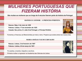 MULHERES PORTUGUESAS QUE
      FIZERAM HISTÓRIA
São muitas as mulheres que ao longo de 8 séculos fizeram parte da história de Portugal.


                            RAINHA D. LEONOR – A PRINCESA PERFEITA


 Nasceu: Beja, 2 de maio de 1458
 Faleceu: Lisboa, 17 de novembro de 1525
 Casada: Seu primo, D. João II de Portugal, o Princípe Perfeito


Fomentou e financiou as Misericórdias por todo o reino. Projecto que existe ainda nos nossos dias.


                              MARIA AMÁLIA VAZ DE CARVALHO

 Nasceu: Lisboa, 2 de fevereiro de 1847
 Faleceu: Lisboa, 24 de março de 1921


Foi poetisa, ensaísta, biógrafa e escritora.
Primeira mulher a ingressar na Academia das Ciências de Lisboa.
 