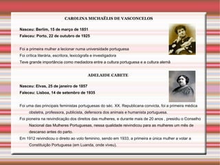 CAROLINA MICHAËLIS DE VASCONCELOS

Nasceu: Berlim, 15 de março de 1851
Faleceu: Porto, 22 de outubro de 1925


Foi a primeira mulher a lecionar numa universidade portuguesa
Foi crítica literária, escritora, lexicógrafa e investigadora
Teve grande importância como mediadora entre a cultura portuguesa e a cultura alemã


                                           ADELAIDE CABETE

Nasceu: Elvas, 25 de janeiro de 1857
Faleceu: Lisboa, 14 de setembro de 1935


Foi uma das principais feministas portuguesas do séc. XX. Republicana convicta, foi a primeira médica
     obstetra, professora, publicista, defensora dos animais e humanista portuguesa.
Foi pioneira na reivindicação dos direitos das mulheres, e durante mais de 20 anos , presidiu o Conselho
     Nacional das Mulheres Portuguesas, nessa qualidade reivindicou para as mulheres um mês de
     descanso antes do parto.
Em 1912 reivindicou o direito ao voto feminino, sendo em 1933, a primeira e única mulher a votar a
     Constituição Portuguesa (em Luanda, onde viveu).
 