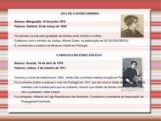 ANA DE CASTRO OSÓRIO

Nasceu: Mangualde, 18 de junho 1872
Faleceu: Setúbal, 23 de março de 1935


Foi pioneira na luta pela igualdade de direitos entre homem e mulher.
Colaborou com o ministro da Justiça, Afonso Costa, na elaboração da LEI DO DIVÓRCIO.
É considerada a criadora da literatura infantil em Portugal.


                                  CAROLINA BEATRIZ ÂNGELO

Nasceu: Guarda, 16 de abril de 1878
Faleceu: Lisboa, 3 de outubro de 1911


Concluiu o curso de medicina em 1902, tendo sido a primeira médica cirurgiã em Portugal.
Foi a primeira mulher a exercer o voto em Portugal em 1911, por ser viúva e chefe de família, sendo de
     imediato a lei mudada para que as mulheres, mesmo que chefes de família como era o seu caso,
     não o pudessem voltar a fazer.
Foi sufragista, militante da Liga Republicana das Mulheres, Fundadora e presidente da Associação da
     Propaganda Feminista.
 