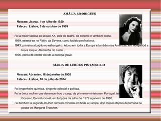 AMÁLIA RODRIGUES

 Nasceu: Lisboa, 1 de julho de 1920
 Faleceu: Lisboa, 6 de outubro de 1999


Foi a maior fadista do século XX, atriz de teatro, de cinema e também poeta.
1939, estreia-se no Retiro da Severa, como fadista profissional.
1943, primeira atuação no estrangeiro. Atuou em toda a Europa e também nas Américas, em Hollywood e
     Nova Iorque, Alemanha do Leste...
1996, parou de cantar devido a doença grave.


                               MARIA DE LURDES PINTASSILGO


 Nasceu: Abrantes, 18 de janeiro de 1930
 Faleceu: Lisboa, 10 de julho de 2004


Foi engenheira química, dirigente eclesial e política.
Foi a única mulher que desempenhou o cargo de primeiro-ministro em Portugal, tendo chefiado o V
     Governo Constitucional, em funçoes de julho de 1979 a janeiro de 1980.
Foi também a segunda mulher primeiro-ministro em toda a Europa, dois meses depois da tomada de
     posse de Margaret Thatcher.
 
