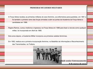 PRIMEIRAS MULHERES MILITARES




A Força Aérea recebeu as primeiras militares do sexo feminino, as enfermeiras para-quedistas, em 1961 e
     foi também o primeiro ramo das forças armadas a abrir as portas da Academia da Força Aérea a
     candidatas em 1988.


Regina Ramos, cursou medicina e ingressou na Força Aérea em 1988 para fazer a recruta como qualquer
     militar, foi incorporada em Abril de 1989.


Dois anos depois, a Academia Militar incorporou as primeiras cadetes femininas.


Em 1992, realizou-se a primeira incorporação feminina, no Batalhão de Informações e Reconhecimento
     das Transmissões, na Trafaria.




                                                            Universidade senior Entroncamento
                                                                                  8 de março de 2012
 