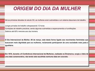 ORIGEM DO DIA DA MULHER

Até as primeiras décadas do século XX, as mulheres eram submetidas a um sistema desumano de trabalho.


Longas jornadas de trabalho ultrapassando 12 horas
Condições de trabalho precárias, sendo algumas submetidas a espancamentos e humilhações
Salários até 60% menores aos dos homens




O Dia Internacional da Mulher, 08 de março, está desta forma ligado aos movimentos feministas que
buscavam mais dignidade para as mulheres, reclamando participarem de uma sociedade mais justa e
igualitária.




Em 1910, durante a II Conferência Internacional de Mulheres ,realizada na Dinamarca, surgiu a ideia de
uma data comemorativa, não tendo sido escolhida nenhuma data em concreto.
 