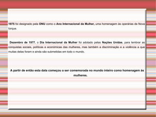 1975 foi designado pela ONU como o Ano Internacional da Mulher, uma homenagem às operárias de Nova
Iorque.




 Dezembro de 1977, o Dia Internacional da Mulher foi adotado pelas Nações Unidas, para lembrar as
conquistas sociais, políticas e económicas das mulheres, mas também a discriminação e a violência a que
muitas delas foram e ainda são submetidas em todo o mundo.




 A partir de então esta data começou a ser comemorada no mundo inteiro como homenagem às
                                                 mulheres.
 