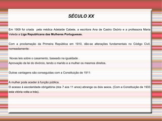 SÉCULO XX

Em 1909 foi criada pela médica Adelaide Cabete, a escritora Ana de Castro Osório e a professora Maria
Veleda a Liga Republicana das Mulheres Portuguesas.


Com a proclamação da Primeira República em 1910, dão-se alterações fundamentais no Código Civil,
nomeadamente:


Novas leis sobre o casamento, baseado na igualdade .
Aprovação da lei do divórcio, tendo o marido e a mulher os mesmos direitos.


Outras vantagens são conseguidas com a Constituição de 1911:


A mulher pode aceder à função pública.
O acesso à escolaridade obrigatória (dos 7 aos 11 anos) abrange os dois sexos. (Com a Constituição de 1933
esta vitória volta a trás).
 