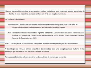 Mas no plano político continua a ser negado à mulher o direito de voto, reservado apenas aos chefes de
      família do sexo masculino, como se verificou em 1912 nas eleições municipais.


As mulheres não desistem:


    1914 Adelaide Cabete funda o Concelho Nacional das Mulheres Portuguesas, que é um ramo do
         Conselho Internacional de Mulheres com representação em vários países.


    Mas o estado fascista de Salazar estava vigilante e encerra o Concelho após o sucesso e a repercussão
         que teve a “Exposição de Livros Escritos por Mulheres de todo o Mundo”, que ocorreu na sociedade
         Nacional de Belas Artes, em 1947.


Pois a Constituição de 1933 continuava a enquadrar a mulher num esquema rígido de comportamento.


A Constituição de 1933, ao afirmar a igualdade dos cidadãos, abre uma exceção para as mulheres “pelas
diferenças que resultam da sua natureza e do bem da família”


As regras estabelecidas colocam a mulher na dependência do homem, pai ou marido.
 