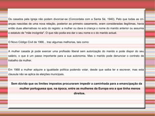 Os casados pela Igreja não podem divorciar-se (Concordata com a Santa Sé, 1940). Pelo que todas as cri-
anças nascidas de uma nova relação, posterior ao primeiro casamento, eram consideradas ilegítimas, havia
então duas alternativas no acto do registo: a mulher ou dava à criança o nome do marido anterior ou assumia
o estatuto de "mãe incógnita". O que não podia era dar o seu nome e o do marido actual.


O Novo Código Civil de 1966, , traz algumas melhorias, tais como:


A mulher casada já pode exercer uma profissão liberal sem autorização do marido e pode dispor do seu
salário, o que é um passo importante para a sua autonomia. Mas o marido pode denunciar o contrato de
trabalho da mulher.


Em 1968 a mulher adquire a igualdade política podendo votar, desde que saiba ler e escrever, mas esta
clausula não se aplica às eleições municipais.


  Sem dúvida que os limites impostos procuraram impedir a caminhada para a emancipação da
         mulher portuguesa que, na época, entre as mulheres da Europa era a que tinha menos
                                                    direitos.
 