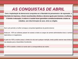 AS CONQUISTAS DE ABRIL
 Com a implantação da democracia conquistou-se a liberdade de pensamento e de expressão, a
liberdade de imprensa, e foram reconhecidos direitos e deveres iguais para homens e mulheres.
   O direito à educação, à cultura e à saúde foram garantidos constitucionalmente a todos os
                       cidadãos, sem discriminação de sexo, etnia ou religião.



Num curto período a mulher conseguiu conquistas legislativas de grande alcance:


Ainda em 1974 as mulheres passam ter acesso a todos os cargos da carreira administrativa local, à carreira
diplomática e à magistratura.


A partir de 1975 a mulher possui o direito de voto sem qualquer restrição, tendo podido exercer esse direito já
nas eleições para a Assembleia Constituinte.


Em 1976 é abolido o direito do marido abrir a correspondência da mulher.
 
